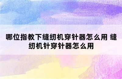 哪位指教下缝纫机穿针器怎么用 缝纫机针穿针器怎么用